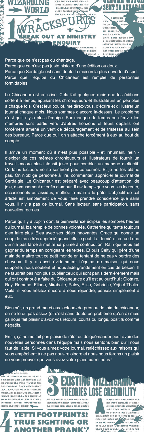Parce que ce n’est pas du chantage.
Parce que ce n’est pas juste histoire d’une édition ou deux.
Parce que Serdaigle est sans doute la maison la plus ouverte d’esprit.
Parce que l’équipe du Chicaneur est remplie de personnes formidables.

Le Chicaneur est en crise. Cela fait quelques mois que les éditions sortent à temps, épuisant les chroniqueurs et illustrateurs un peu plus à chaque fois. C’est leur boulot, me direz-vous, d’écrire et d’illustrer un journal chaque mois. Nous sommes d’accord là-dessus. Le problème c’est qu’il n’y a plus d’équipe. Par manque de temps ou d’envie les membres sont partis vers d’autres horizons et leurs départs ont forcément amené un vent de découragement et de tristesse au sein des bureaux. Parce que oui, on s’attache forcément à eux au bout du compte.

Il arrive un moment où il n’est plus possible - et inhumain, hein - d’exiger de ces mêmes chroniqueurs et illustrateurs de fournir un travail encore plus intensif juste pour combler un manque d’effectif. Certains lecteurs ne se sentiront pas concernés. Et je ne les blâme pas. On n’oblige personne à lire, commenter, apprécier le journal de Serdaigle. Le Chicaneur est préparé avec beaucoup d’attention, de joie, d’amusement et enfin d’amour. Il est temps que vous, les lecteurs, occasionnels ou assidus, mettiez la main à la pâte. L’objectif de cet article est simplement de vous faire prendre conscience que sans vous, il n’y a pas de journal. Sans lecteur, sans participation, sans nouvelles recrues.

Parce qu’il y a Joplin dont la bienveillance éclipse les sombres heures du journal. Iza remplie de bonnes volontés, Catherine qui tente toujours d’en faire plus, Elea avec ses idées innovantes. Grace qui donne un coup de main très apprécié quand elle le peut. La dernière recrue Luna qui n’a pas tardé à mettre sa plume à contribution. Rain qui nous fait gagner du temps en corrigeant les textes. Et puis Celty qui gère d’une main de maître tout ce petit monde en tentant de ne pas y perdre des cheveux. Il y a aussi évidemment l’équipe de maison qui nous supporte, nous soutient et nous aide grandement en cas de besoin. Il ne faudrait pas non plus oublier ceux qui sont partis dernièrement mais qui ont contribué à vous proposer des articles de qualité sur cette année : Clotaire, Ray, Romane, Ellana, Mirabelle, Patsy, Elisa, Gabrielle, Yeji et Thalia. Voilà, si vous hésitez encore à nous rejoindre, pensez simplement à eux.

Bien sûr, un grand merci aux lecteurs de près ou de loin du chicaneur, on ne le dit pas assez (et c’est sans doute un problème qu’on a) mais ça nous fait plaisir d’avoir vos retours, courts ou longs, positifs comme négatifs.

Enfin, ça ne me fait pas plaisir de râler ou de quémander pour avoir des nouvelles personnes dans l’équipe mais nous sentons bien qu'il nous faut de l'aide. Si vous aimez votre journal, réfléchissez aux raisons qui vous empêchent à ne pas nous rejoindre et nous nous ferons un plaisir de vous prouver que vous avez votre place parmi nous !
