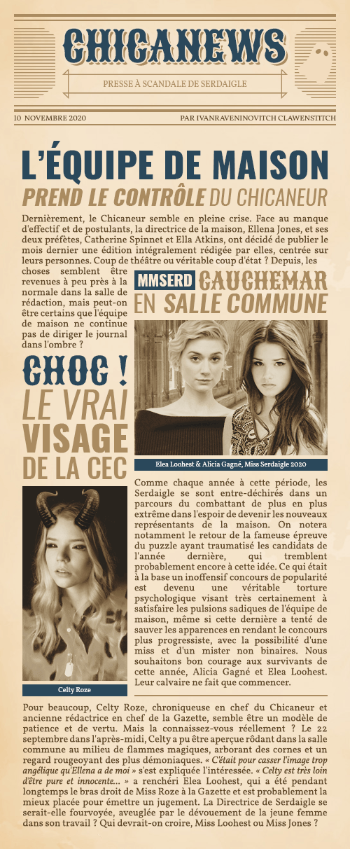 CHICANEWS
PRESSE A SCANDALE DE SERDAIGLE
Par Ivanraveninovitch Clawenstitch

L'EDM PREND LE CONTRÔLE DU CHICANEUR
Dernièrement, le Chicaneur semble en pleine crise. Face au manque d'effectif et de postulants, la directrice de la maison, Ellena Jones, et ses deux préfètes, Catherine Spinnet et Ella Atkins, ont décidé de publier le mois dernier une édition intégralement rédigée par elles, centrée sur leurs personnes. Coup de théâtre ou véritable coup d'état ? Depuis, les choses semblent être revenues à peu près à la normale dans la salle de rédaction, mais peut-on être certains que l'équipe de maison ne continue pas de diriger le journal dans l'ombre ?

MMSERD, CAUCHEMAR EN SALLE COMMUNE
Comme chaque année à cette période, les Serdaigle se sont entre-déchirés dans un parcours du combattant de plus en plus extrême dans l'espoir de devenir les nouveaux représentants de la maison. On notera notamment le retour de la fameuse épreuve du puzzle ayant traumatisé les candidats de l'année dernière, qui tremblent probablement encore à cette idée. Ce qui était à la base un inoffensif concours de popularité est devenu une véritable torture psychologique visant très certainement à satisfaire les pulsions sadiques de l'équipe de maison, même si cette dernière a tenté de sauver les apparences en rendant le concours plus progressiste, avec la possibilité d'une miss et d'un mister non binaire. Nous souhaitons bon courage aux survivants de cette année, Alicia Gagné et Elea Loohest. Leur calvaire ne fait que commencer.

CHOC : LE VRAI VISAGE DE LA CEC
Pour beaucoup, Celty Roze, chroniqueuse en chef du Chicaneur et ancienne rédactrice en chef de la Gazette, semble être un modèle de patience et de vertu. Mais la connaissez-vous réellement ? Le 22 septembre dans l'après-midi, Celty a pu être aperçue rôdant dans la salle commune au milieu de flammes magiques, arborant des cornes et un regard rougeoyant des plus démoniaques. « C'était pour casser l'image trop angélique qu'Ellena a de moi » s'est expliquée l'intéressée. « Celty est très loin d'être pure et innocente... » a renchéri Elea Loohest, qui a été pendant longtemps le bras droit de Miss Roze à la Gazette et est probablement la mieux placée pour émettre un jugement. La Directrice de Serdaigle se serait-elle fourvoyée, aveuglée par le dévouement de la jeune femme dans son travail ? Qui devrait-on croire, Miss Loohest ou Miss Jones ?