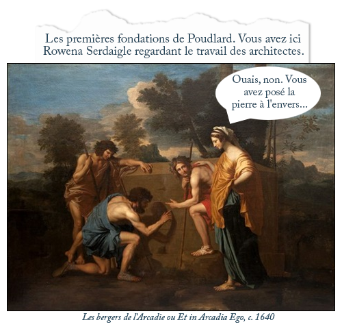 Tableau : Les bergers de l'Arcadie ou Et in Arcadia Ego, c. 1640
Texte : Les premières fondations de Poudlard. Vous avez ici Rowena Serdaigle regardant le travail des architectes.
Bulle Rowena : Ouais, non. Vous avez posé la pierre à l'envers...