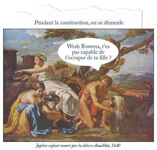 Tableau : Jupiter enfant nourri par la chèvre Amalthée, 1640
Texte : Pendant la construction, on se démerde.
Bulle homme : Wesh Rowena, t'es pas capable de t'occuper de ta fille ?