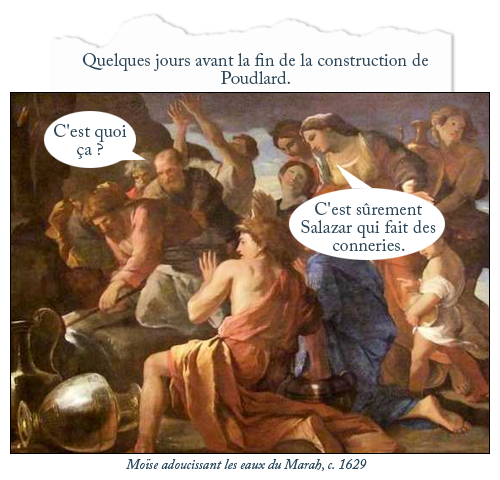 Tableau : Moïse adoucissant les eaux du Marah, c. 1629
Texte : Quelques jours avant la fin de la construction de Poudlard.
Bulle homme : C'est quoi ça ?
Bulle femme : C'est sûrement Salazar qui fait des conneries.