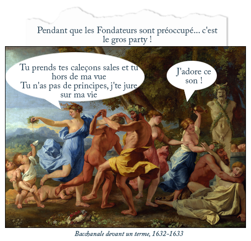 Tableau : Bacchanale devant un terme, 1632-1633
Texte : Pendant que les Fondateurs sont préoccupé... c'est le gros party !
Bulle n'importe qui : J'adore ce son !
Bulle n'importe qui : Tu prends tes caleçons sales et tu hors de ma vue
Tu n'as pas de principes, j'te jure sur ma vie