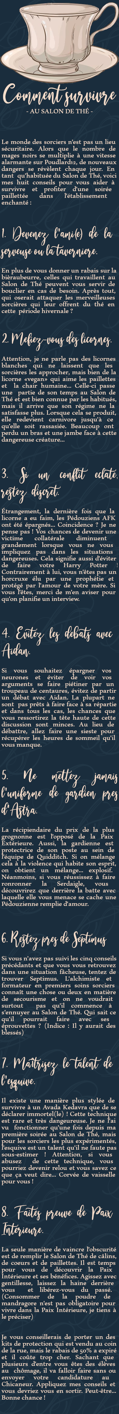 Le monde des sorciers n'est pas un lieu sécuritaire. Alors que le nombre de mages noirs se multiplie à une vitesse alarmante sur Poudlard12, de nouveaux dangers se révèlent chaque jour. En tant qu'habituée du Salon de Thé, voici mes huit conseils pour vous aider à survivre et profiter d'une soirée paillettée dans l'établissement enchanté :

1. Devenez l'ami(e) de la serveuse ou la tavernière.
En plus de vous donner un rabais sur la bièraubeurre, celles qui travaillent au Salon de Thé peuvent vous servir de bouclier en cas de besoin. Après tout, qui oserait attaquer les merveilleuses sorcières qui leur offrent du thé en cette période hivernale ?

2. Méfiez-vous des licornes.
Attention, je ne parle pas des licornes blanches qui ne laissent que les sorcières les approcher, mais bien de la licorne «vegan» qui aime les paillettes et la chair humaine... Celle-ci passe une partie de son temps au Salon de Thé et est bien connue par les habitués, mais il arrive que son régime ne la satisfasse plus. Lorsque cela se produit, elle redevient carnivore jusqu'à ce qu'elle soit rassasiée. Beaucoup ont perdu un bras et une jambe face à cette dangereuse créature...

3. Si un conflit éclate, restez discret.
Étrangement, la dernière fois que la licorne a eu faim, les Pédouziens AFK ont été épargnés... Coincidence ? Je ne pense pas ! Vos chances de devenir une victime collatérale diminuent grandement lorsque vous ne vous impliquez pas dans les situations dangereuses. Cela signifie aussi d'éviter de faire votre Harry Potter ! Contrairement à lui, vous n'êtes pas un horcruxe élu par une prophétie et protégé par l'amour de votre mère. Si vous l'êtes, merci de m'en aviser pour qu'on planifie un interview.

4. Évitez les débats avec Aidan.
Si vous souhaitez épargner vos neurones et éviter de voir vos arguments se faire piétiner par un troupeau de centaures, évitez de partir un débat avec Aidan. La plupart ne sont pas prêts à faire face à sa répartie et dans tous les cas, les chances que vous ressortirez la tête haute de cette discussion sont minces. Au lieu de débattre, allez faire une sieste pour récupérer les heures de sommeil qu'il vous manque.

5. Ne mettez jamais l'uniforme de gardien près d'Astra.
La récipiendaire du prix de la plus grognonne est l'opposé de la Paix Extérieure. Aussi, la gardienne est protectrice de son poste au sein de l'équipe de Quidditch. Si on mélange cela à la violence qui habite son esprit, on obtient un mélange... explosif. Néanmoins, si vous réussissez à faire ronronner la Serdaigle, vous découvrirez que derrière la batte avec laquelle elle vous menace se cache une Pédouzienne remplie d'amour.

6. Restez près de Septimus
Si vous n'avez pas suivi les cinq conseils précédants et que vous vous retrouvez dans une situation fâcheuse, tentez de trouver Septimus. L'alchimiste et formateur en premiers soins sorciers connaît une chose ou deux en matière de secourisme et on ne voudrait surtout pas qu'il commence à s'ennuyer au Salon de Thé. Qui sait ce qu'il pourrait faire avec ses éprouvettes ? (Indice : Il y aurait des blessés)

7. Maîtrisez le talent de l'esquive.
Il existe une manière plus stylée de survivre à un Avada Kedavra que de se déclarer immortel(le) ! Cette technique est rare et très dangeureuse. Je ne l'ai vu fonctionner qu'une fois depuis ma première soirée au Salon de Thé, mais pour les sorciers les plus expérimentés, l'esquive est un talent qu'il ne faute pas sous-estimer ! Attention, si vous abusez de cette technique, vous pourriez devenir relou et vous savez ce que ça veut dire... Corvée de vaisselle pour vous !

8. Faites preuve de Paix Intérieure.
La seule manière de vaincre l'obscurité est de remplir le Salon de Thé de câlins, de coeurs et de paillettes. Il est temps pour vous de découvrir la Paix Intérieure et ses bénéfices. Agissez avec gentillesse, laissez la haine derrière vous et libérez-vous du passé. (Consommer de la poudre de mandragore n'est pas obligatoire pour vivre dans la Paix Intérieure, je tiens à le préciser)

Je vous conseillerais de porter un des kits de protection qui est vendu au coin de la rue, mais le rabais de 50% a expiré et il coûte trop cher. Sachant que plusieurs d'entre vous êtes des élèves au chômage, il va falloir faire sans ou envoyer votre candidature au Chicaneur. Appliquez mes conseils et vous devriez vous en sortir. Peut-être... Bonne chance !