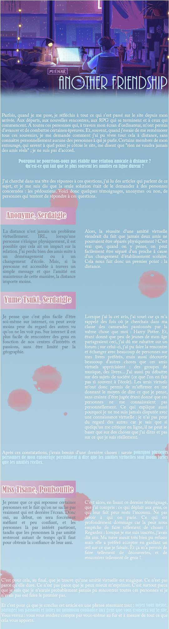 Parfois, quand je me pose, je réfléchis à tout ce qui s'est passé sur le site depuis mon arrivée. Aux départs, aux nouvelles rencontres, aux RPG qui se terminent et à ceux qui commencent. A toutes ces personnes qui, à travers mon écran d'ordinateur, m'ont permis d'avancer et de combattre certaines épreuves. Et, souvent, quand j'essaie de me remémorer tous ces souvenirs, je me demande comment j'ai pu vivre tout cela à distance, sans connaitre personnellement aucune des personnes à qui je parle. Certains membres de mon entourage, qui savent à quel point je côtoie le site, me disent que 