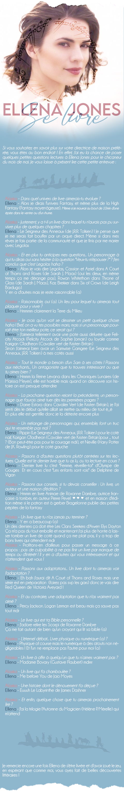 Si vous souhaitez en savoir plus sur votre directrice de maison préférée, vous êtes au bon endroit ! En effet, j'ai eu la chance de poser quelques petites questions lectures à Ellena Jones pour le chicaneur du mois de mai. Je vous laisse à présent lire cette petite entrevue :

Alaska - Dans quel univers de livre aimerais-tu évoluer ?
Ellena - Alors je dirais l'univers Fantasy, et même plus de la High Fantasy (Fantasy moyenâgeuse)
(Même si je mourrai au bout de 10min d'une épée dans le ventre ou d'un rhume)

Alaska - Justement, y a t-il un livre dans lequel tu n'aurais pas pu survivre plus de quelques chapitres ?
Ellena - Le Seigneur des Anneaux (de J.R.R. Tolkien) ! Je pense que je me serais fait bouffer par un orque direct
Même si dans mes rêves je fais partie de la communauté et que je finis par me marier avec Legolas

Alaska - Et en plus tu anticipes mes questions... Un personnage à qui tu dirais oui sans hésiter à la question 