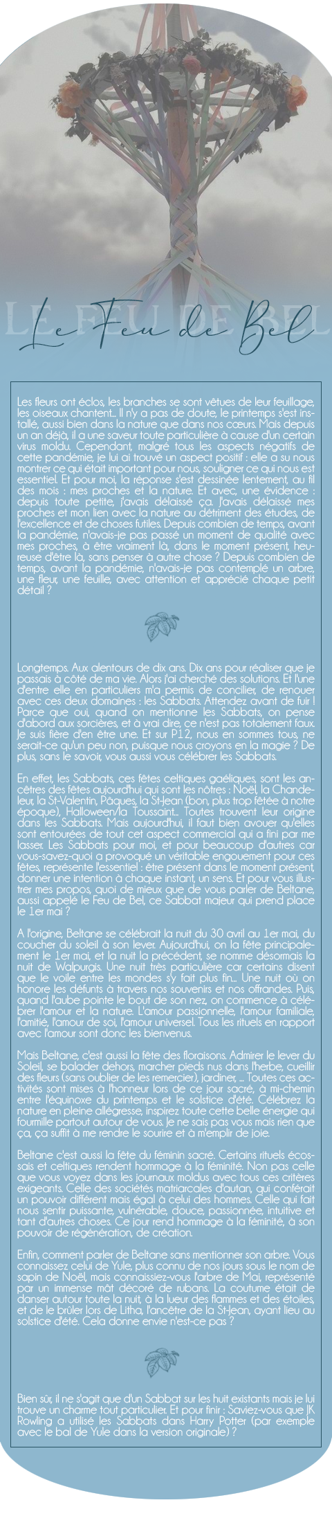 Les fleurs ont éclos, les branches se sont vêtues de leur feuillage, les oiseaux chantent... Il n'y a pas de doute, le printemps s'est installé, aussi bien dans la nature que dans nos cœurs. Mais depuis un an déjà, il a une saveur toute particulière à cause d'un certain virus moldu. Cependant, malgré tous les aspects négatifs de cette pandémie, je lui ai trouvé un aspect positif : elle a su nous montrer ce qui était important pour nous, souligner ce qui nous est essentiel. Et pour moi, la réponse s'est dessinée lentement, au fil des mois : mes proches et la nature. Et avec, une évidence : depuis toute petite, j'avais délaissé ça. J'avais délaissé mes proches et mon lien avec la nature au détriment des études, de l'excellence et de choses futiles. Depuis combien de temps, avant la pandémie, n'avais-je pas passé un moment de qualité avec mes proches, à être vraiment là, dans le moment présent, heureuse d'être là, sans penser à autre chose ? Depuis combien de temps, avant la pandémie, n'avais-je pas contemplé un arbre, une fleur, une feuille, avec attention et apprécié chaque petit détail ?

Longtemps. Aux alentours de dix ans. Dix ans pour réaliser que je passais à côté de ma vie. Alors j'ai cherché des solutions. Et l'une d'entre elle en particuliers m'a permis de concilier, de renouer avec ces deux domaines : les Sabbats. Attendez avant de fuir ! Parce que oui, quand on mentionne les Sabbats, on pense d'abord aux sorcières, et à vrai dire, ce n'est pas totalement faux. Je suis fière d'en être une. Et sur P12, nous en sommes tous, ne serait-ce qu'un peu non, puisque nous croyons en la magie ? De plus, sans le savoir, vous aussi vous célébrer les Sabbats.

En effet, les Sabbats, ces fêtes celtiques gaéliques, sont les ancêtres des fêtes aujourd'hui qui sont les nôtres : Noël, la Chandeleur, la St-Valentin, Pâques, la St-Jean (bon, plus trop fêtée à notre époque), Halloween/la Toussaint... Toutes trouvent leur origine dans les Sabbats. Mais aujourd'hui, il faut bien avouer qu'elles sont entourées de tout cet aspect commercial qui a fini par me lasser. Les Sabbats pour moi, et pour beaucoup d'autres car vous-savez-quoi a provoqué un véritable engouement pour ces fêtes, représente l'essentiel : être présent dans le moment présent, donner une intention à chaque instant, un sens. Et pour vous illustrer mes propos, quoi de mieux que de vous parler de Beltane, aussi appelé le Feu de Bel, ce Sabbat majeur qui prend place le 1er mai ?

A l'origine, Beltane se célébrait la nuit du 30 avril au 1er mai, du coucher du soleil à son lever. Aujourd'hui, on la fête principalement le 1er mai, et la nuit la précédent, se nomme désormais la nuit de Walpurgis. Une nuit très particulière car certains disent que le voile entre les mondes s'y fait plus fin... Une nuit où on honore les défunts à travers nos souvenirs et nos offrandes. Puis, quand l'aube pointe le bout de son nez, on commence à célébrer l'amour et la nature. L'amour passionnelle, l'amour familiale, l'amitié, l'amour de soi, l'amour universel. Tous les rituels en rapport avec l'amour sont donc les bienvenus.

Mais Beltane, c'est aussi la fête des floraisons. Admirer le lever du Soleil, se balader dehors, marcher pieds nus dans l'herbe, cueillir des fleurs (sans oublier de les remercier), jardiner, ... Toutes ces activités sont mises à l'honneur lors de ce jour sacré, à mi-chemin entre l'équinoxe du printemps et le solstice d'été. Célébrez la nature en pleine allégresse, inspirez toute cette belle énergie qui fourmille partout autour de vous. Je ne sais pas vous mais rien que ça, ça suffit à me rendre le sourire et à m'emplir de joie.

Beltane c'est aussi la fête du féminin sacré. Certains rituels écossais et celtiques rendent hommage à la féminité. Non pas celle que vous voyez dans les journaux moldus avec tous ces critères exigeants. Celle des sociétés matriarcales d'autan, qui conférait un pouvoir différent mais égal à celui des hommes. Celle qui fait nous sentir puissante, vulnérable, douce, passionnée, intuitive et tant d'autres choses. Ce jour rend hommage à la féminité, à son pouvoir de régénération, de création.

Enfin, comment parler de Beltane sans mentionner son arbre. Vous connaissez celui de Yule, plus connu de nos jours sous le nom de sapin de Noël, mais connaissiez-vous l'arbre de Mai, représenté par un immense mât décoré de rubans. La coutume était de danser autour toute la nuit, à la lueur des flammes et des étoiles, et de le brûler lors de Litha, l'ancêtre de la St-Jean, ayant lieu au solstice d'été. Cela donne envie n'est-ce pas ?

Bien sûr, il ne s'agit que d'un Sabbat sur les huit existants mais je lui trouve un charme tout particulier. Et pour finir : Saviez-vous que JK Rowling a utilisé les Sabbats dans Harry Potter (par exemple avec le bal de Yule dans la version originale) ? 