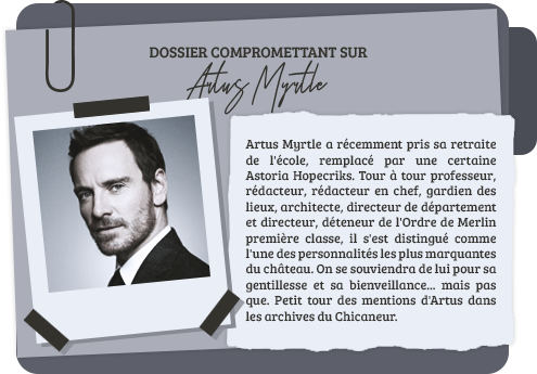 Artus Myrtle a récemment pris sa retraite de l'école, remplacé par une certaine Astoria Hopecriks. Tour à tour professeur, rédacteur, rédacteur en chef, gardien des lieux, architecte, directeur de département et directeur, déteneur de l'Ordre de Merlin première classe, il s'est distingué comme l'une des personnalités les plus marquantes du château. On se souviendra de lui pour sa gentillesse et sa bienveillance... mais pas que. Petit tour des mentions d'Artus dans les archives du Chicaneur.