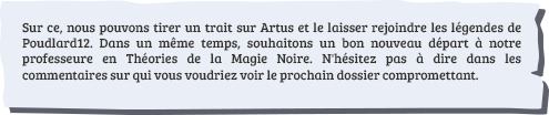 Sur ce, nous pouvons tirer un trait sur Artus et le laisser rejoindre les légendes de Poudlard12. Dans un même temps, souhaitons un bon nouveau départ à notre professeure en Théories de la Magie Noire. N'hésitez pas à dire dans les commentaires sur qui vous voudriez voir le prochain dossier compromettant.